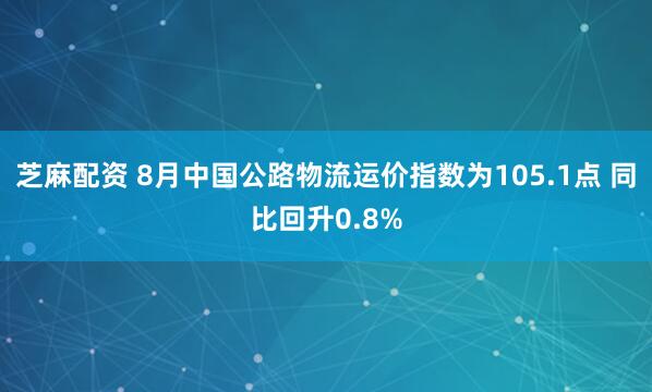 芝麻配资 8月中国公路物流运价指数为105.1点 同比回升0.8%