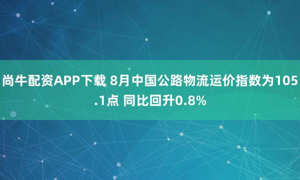 尚牛配资APP下载 8月中国公路物流运价指数为105.1点 同比回升0.8%