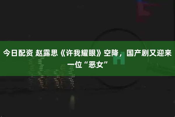 今日配资 赵露思《许我耀眼》空降，国产剧又迎来一位“恶女”