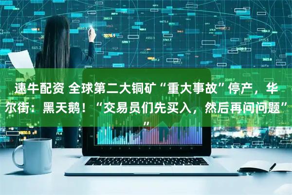 速牛配资 全球第二大铜矿“重大事故”停产，华尔街：黑天鹅！“交易员们先买入，然后再问问题”