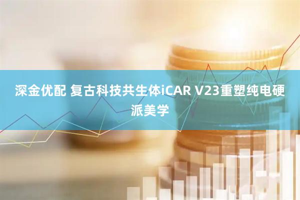 深金优配 复古科技共生体iCAR V23重塑纯电硬派美学