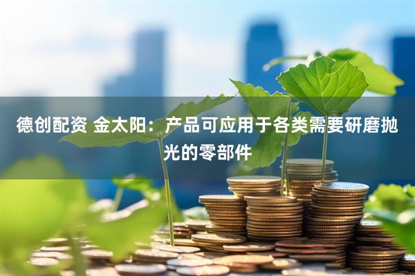 德创配资 金太阳：产品可应用于各类需要研磨抛光的零部件