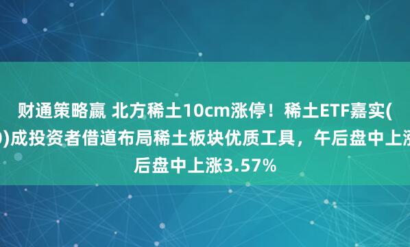 财通策略嬴 北方稀土10cm涨停！稀土ETF嘉实(516150)成投资者借道布局稀土板块优质工具，午后盘中上涨3.57%
