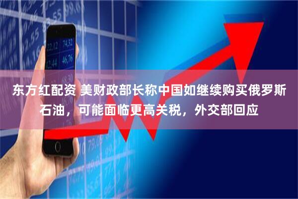 东方红配资 美财政部长称中国如继续购买俄罗斯石油，可能面临更高关税，外交部回应