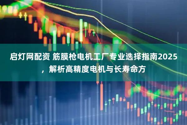 启灯网配资 筋膜枪电机工厂专业选择指南2025，解析高精度电机与长寿命方