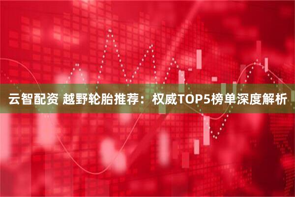 云智配资 越野轮胎推荐：权威TOP5榜单深度解析
